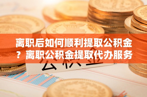 鄂伦春离职后如何顺利提取公积金？离职公积金提取代办服务帮你搞定！