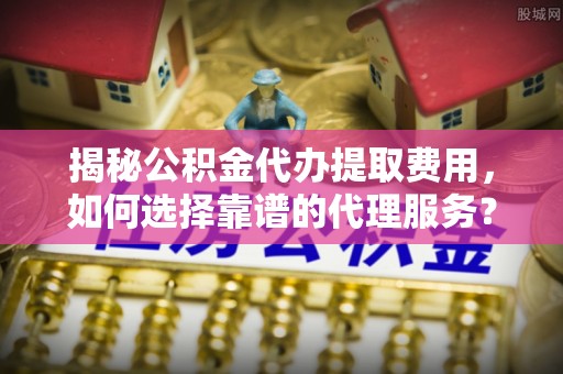 鄂伦春揭秘公积金代办提取费用，如何选择靠谱的代理服务？