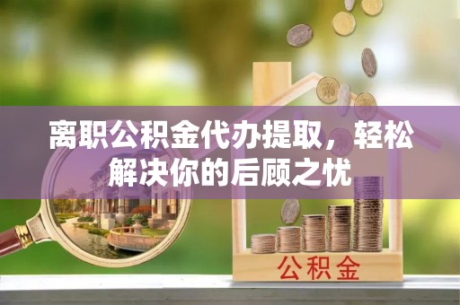鄂伦春离职公积金代办提取，轻松解决你的后顾之忧