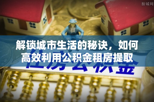 鄂伦春解锁城市生活的秘诀，如何高效利用公积金租房提取