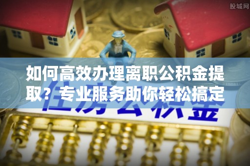 鄂伦春如何高效办理离职公积金提取？专业服务助你轻松搞定