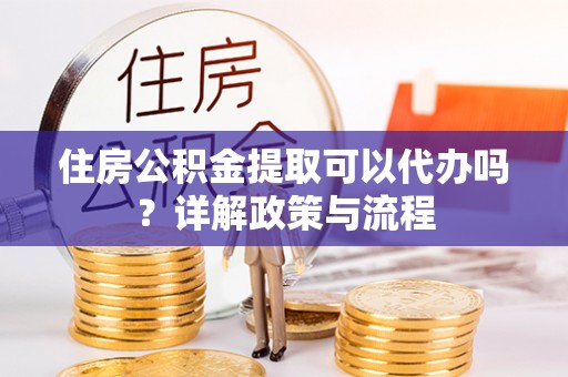 鄂伦春住房公积金提取可以代办吗？详解政策与流程