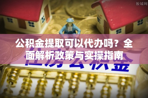 鄂伦春公积金提取可以代办吗？全面解析政策与实操指南