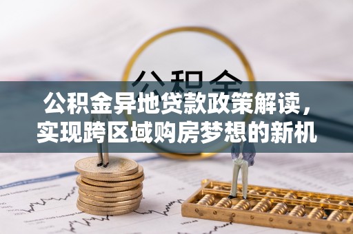 鄂伦春公积金异地贷款政策解读，实现跨区域购房梦想的新机遇