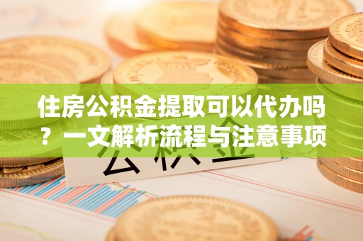 鄂伦春住房公积金提取可以代办吗？一文解析流程与注意事项