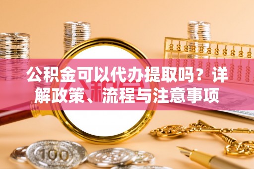 鄂伦春公积金可以代办提取吗？详解政策、流程与注意事项