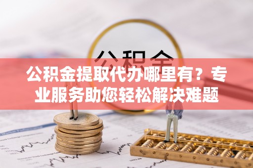 鄂伦春公积金提取代办哪里有？专业服务助您轻松解决难题