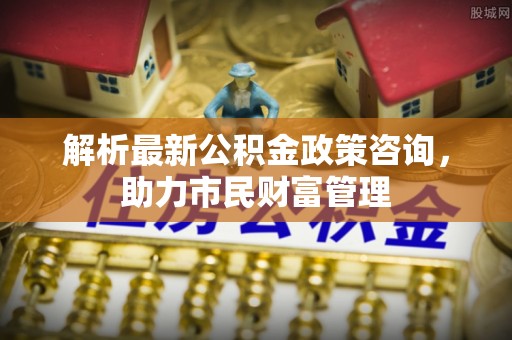 鄂伦春解析最新公积金政策咨询，助力市民财富管理