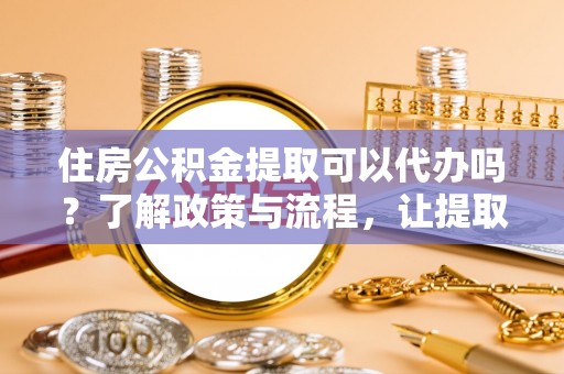 鄂伦春住房公积金提取可以代办吗？了解政策与流程，让提取更便捷