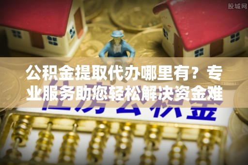 鄂伦春公积金提取代办哪里有？专业服务助您轻松解决资金难题