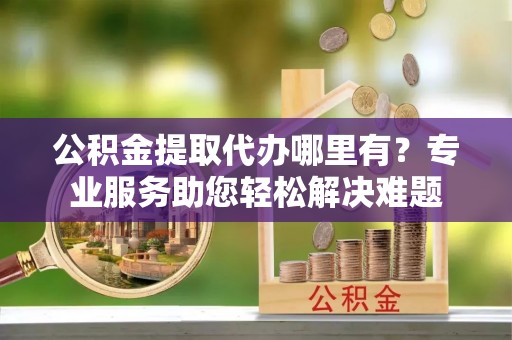鄂伦春公积金提取代办哪里有？专业服务助您轻松解决难题