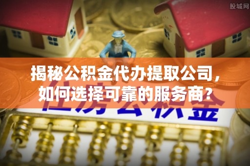 鄂伦春揭秘公积金代办提取公司，如何选择可靠的服务商？