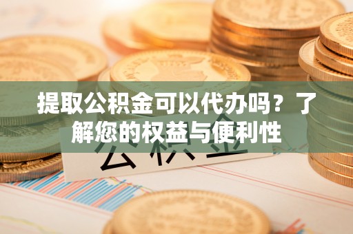 鄂伦春提取公积金可以代办吗？了解您的权益与便利性