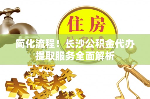 鄂伦春简化流程！长沙公积金代办提取服务全面解析