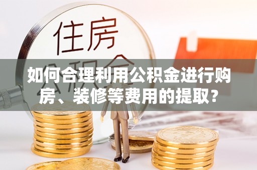 鄂伦春如何合理利用公积金进行购房、装修等费用的提取？